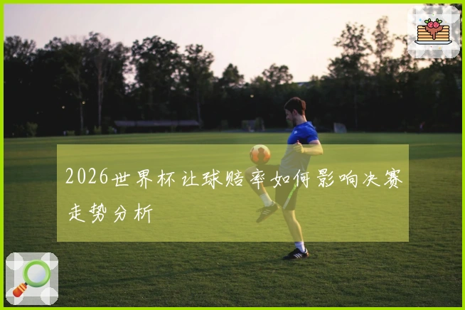 2026世界杯让球赔率如何影响决赛走势分析