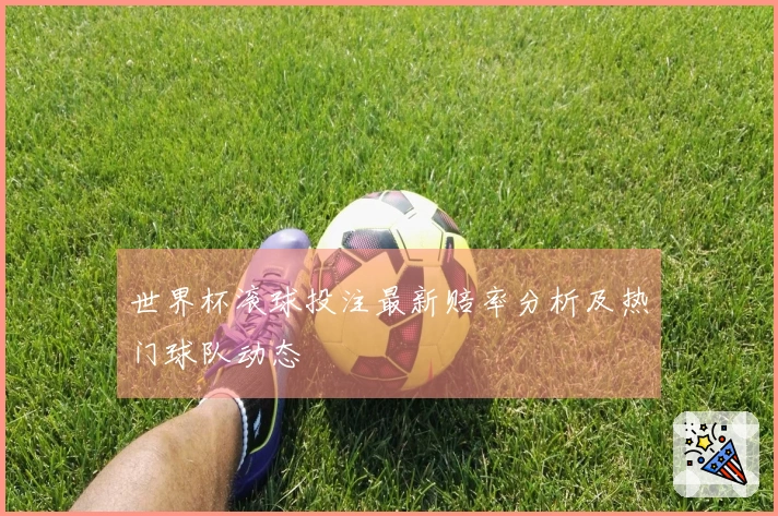 世界杯滚球投注最新赔率分析及热门球队动态